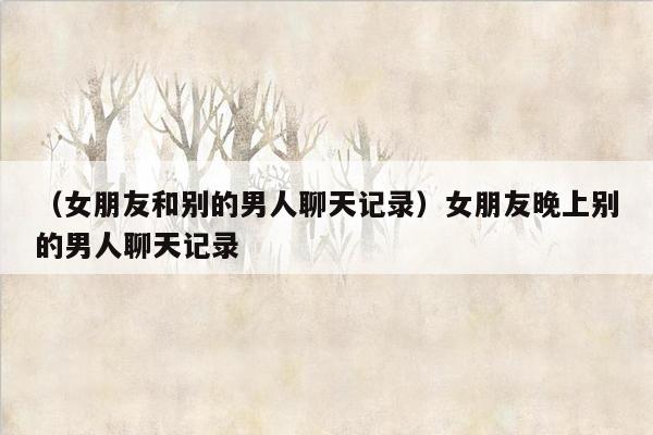 （女朋友和别的男人聊天记录）女朋友晚上别的男人聊天记录