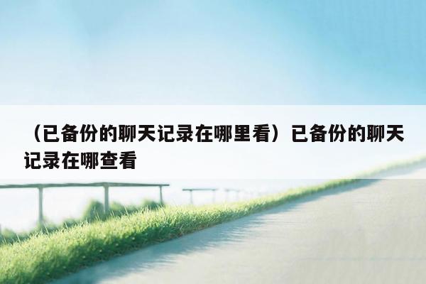 （已备份的聊天记录在哪里看）已备份的聊天记录在哪查看