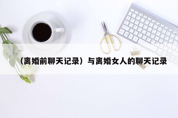 （离婚前聊天记录）与离婚女人的聊天记录