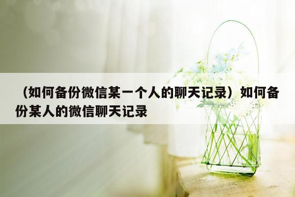 （如何备份微信某一个人的聊天记录）如何备份某人的微信聊天记录