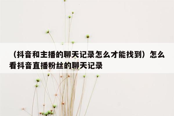 （抖音和主播的聊天记录怎么才能找到）怎么看抖音直播粉丝的聊天记录