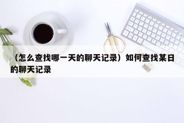 （怎么查找哪一天的聊天记录）如何查找某日的聊天记录