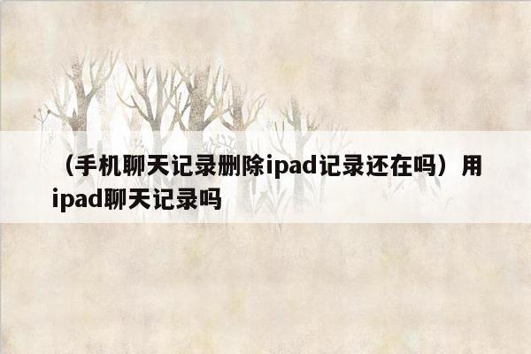 （手机聊天记录删除ipad记录还在吗）用ipad聊天记录吗