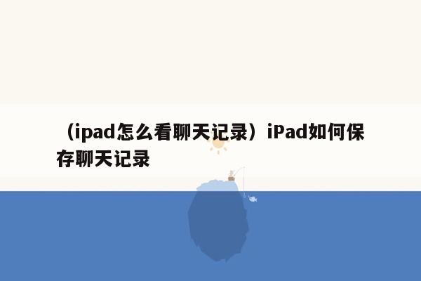 （ipad怎么看聊天记录）iPad如何保存聊天记录