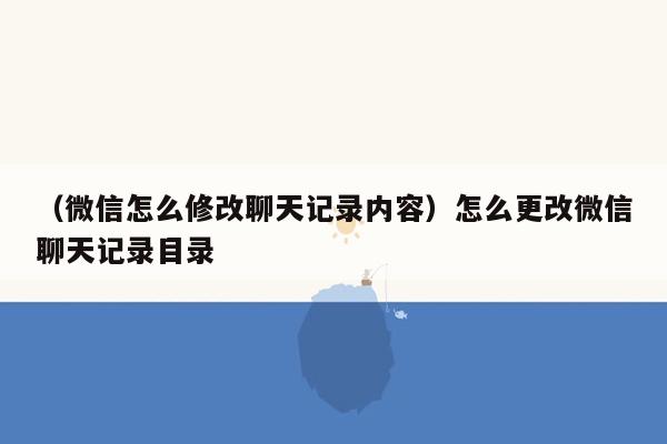 （微信怎么修改聊天记录内容）怎么更改微信聊天记录目录