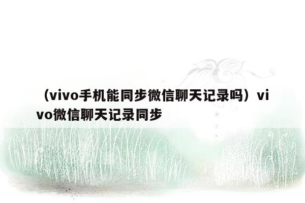 （vivo手机能同步微信聊天记录吗）vivo微信聊天记录同步