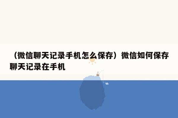 （微信聊天记录手机怎么保存）微信如何保存聊天记录在手机