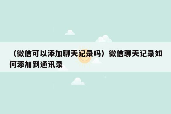 （微信可以添加聊天记录吗）微信聊天记录如何添加到通讯录