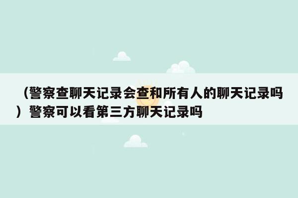 （警察查聊天记录会查和所有人的聊天记录吗）警察可以看第三方聊天记录吗