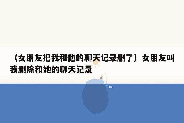 （女朋友把我和他的聊天记录删了）女朋友叫我删除和她的聊天记录