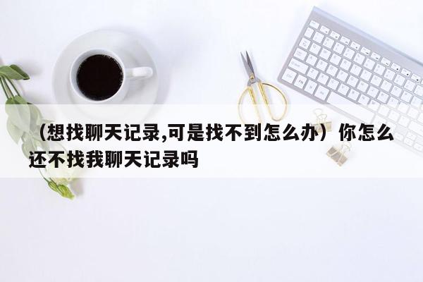 （想找聊天记录,可是找不到怎么办）你怎么还不找我聊天记录吗