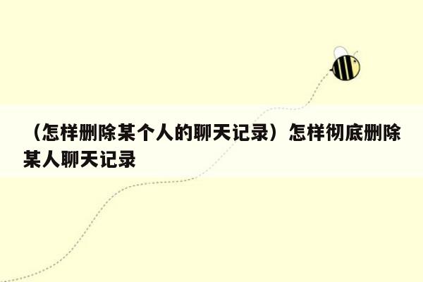 （怎样删除某个人的聊天记录）怎样彻底删除某人聊天记录