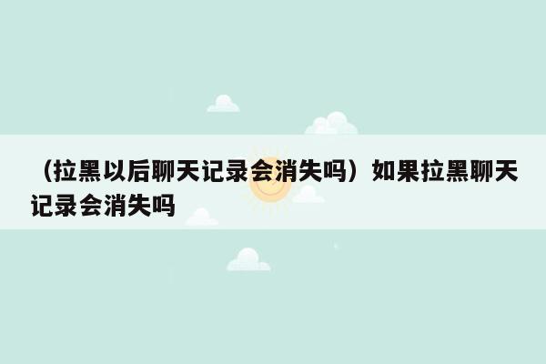 （拉黑以后聊天记录会消失吗）如果拉黑聊天记录会消失吗