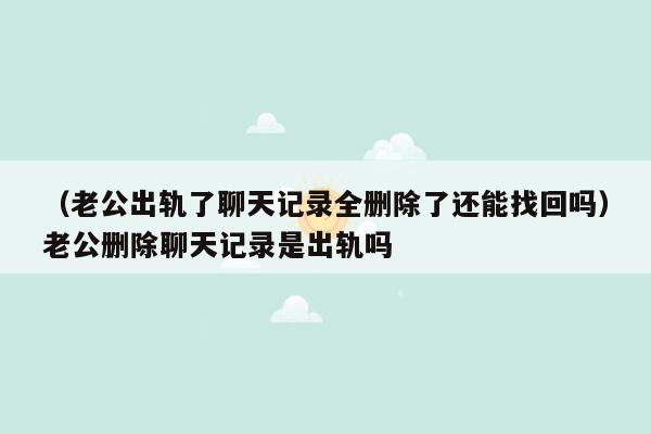 （老公出轨了聊天记录全删除了还能找回吗）老公删除聊天记录是出轨吗