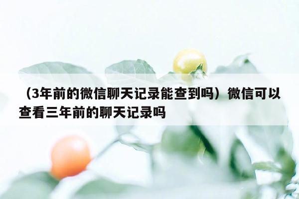 （3年前的微信聊天记录能查到吗）微信可以查看三年前的聊天记录吗