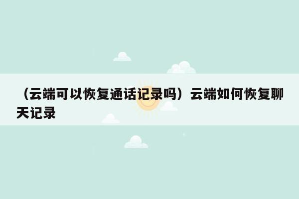 （云端可以恢复通话记录吗）云端如何恢复聊天记录