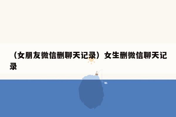 （女朋友微信删聊天记录）女生删微信聊天记录