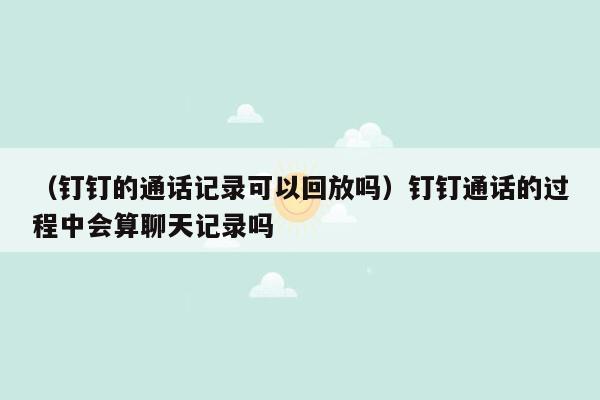 （钉钉的通话记录可以回放吗）钉钉通话的过程中会算聊天记录吗