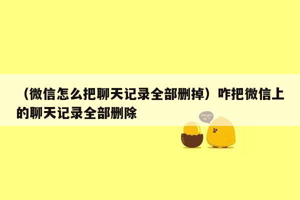 （微信怎么把聊天记录全部删掉）咋把微信上的聊天记录全部删除