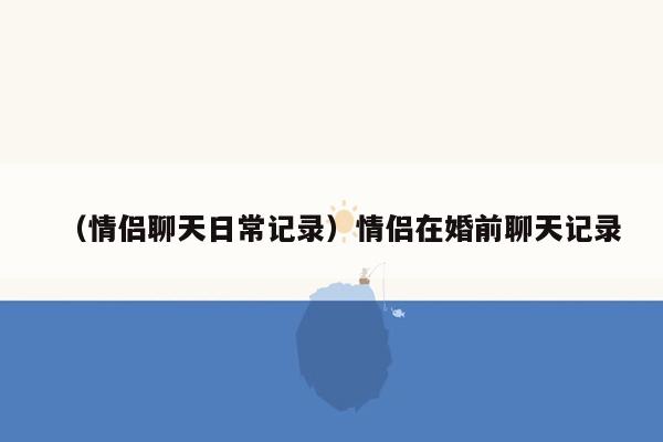 （情侣聊天日常记录）情侣在婚前聊天记录