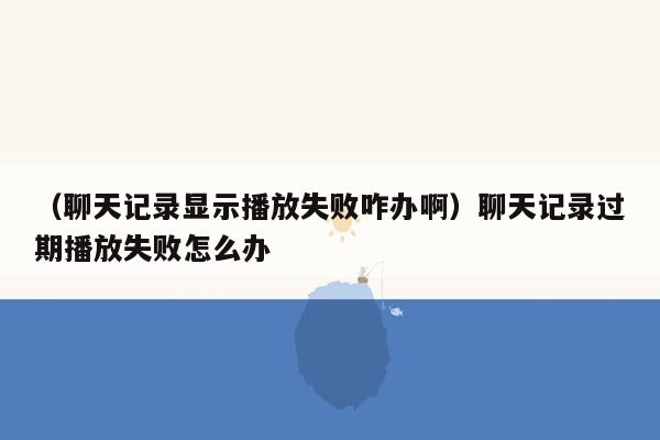 （聊天记录显示播放失败咋办啊）聊天记录过期播放失败怎么办