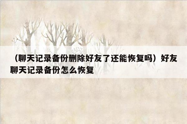 （聊天记录备份删除好友了还能恢复吗）好友聊天记录备份怎么恢复