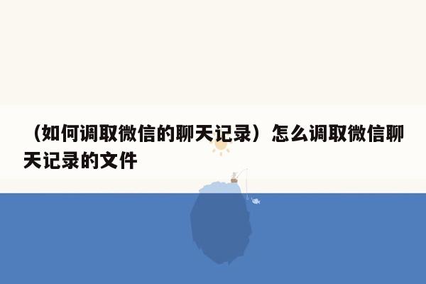 （如何调取微信的聊天记录）怎么调取微信聊天记录的文件