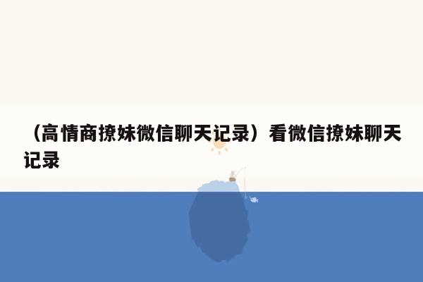 （高情商撩妹微信聊天记录）看微信撩妹聊天记录