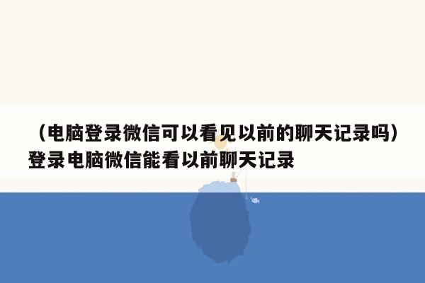 （电脑登录微信可以看见以前的聊天记录吗）登录电脑微信能看以前聊天记录