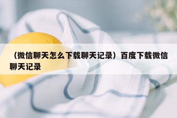 （微信聊天怎么下载聊天记录）百度下载微信聊天记录