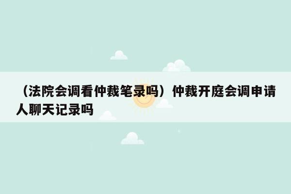 （法院会调看仲裁笔录吗）仲裁开庭会调申请人聊天记录吗