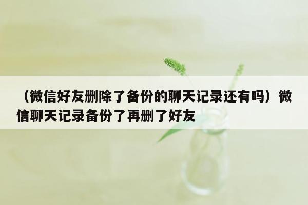 （微信好友删除了备份的聊天记录还有吗）微信聊天记录备份了再删了好友