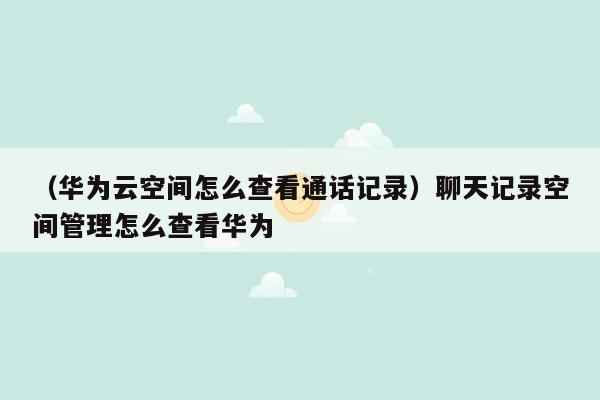 （华为云空间怎么查看通话记录）聊天记录空间管理怎么查看华为