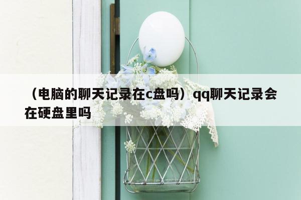 （电脑的聊天记录在c盘吗）qq聊天记录会在硬盘里吗