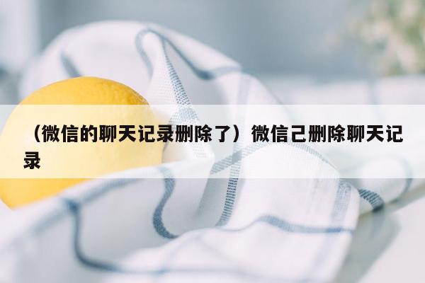 （微信的聊天记录删除了）微信己删除聊天记录