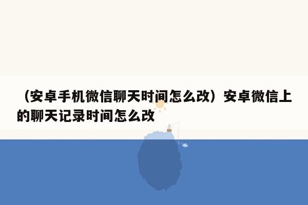 （安卓手机微信聊天时间怎么改）安卓微信上的聊天记录时间怎么改