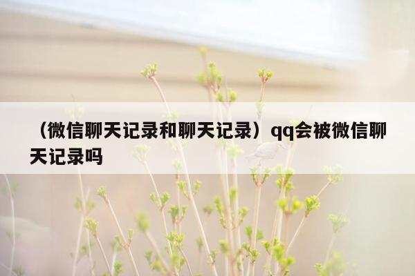 （微信聊天记录和聊天记录）qq会被微信聊天记录吗