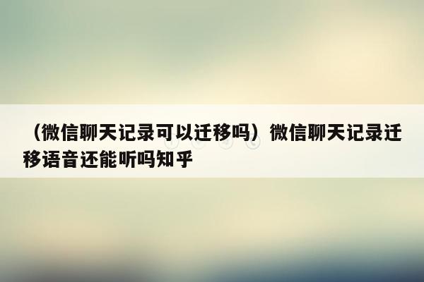 （微信聊天记录可以迁移吗）微信聊天记录迁移语音还能听吗知乎