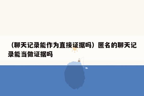 （聊天记录能作为直接证据吗）匿名的聊天记录能当做证据吗