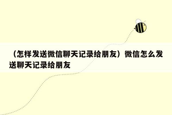 （怎样发送微信聊天记录给朋友）微信怎么发送聊天记录给朋友