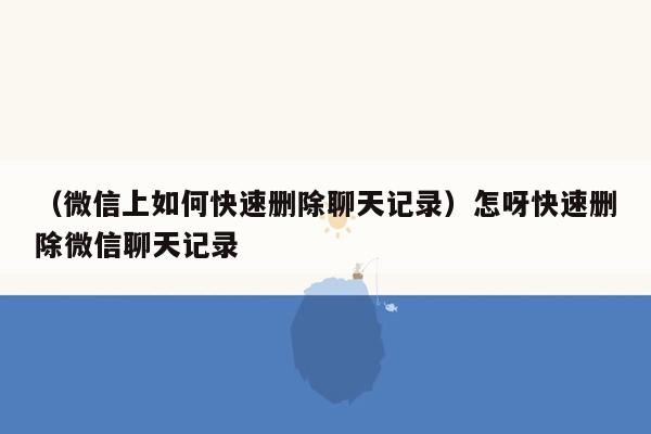 （微信上如何快速删除聊天记录）怎呀快速删除微信聊天记录