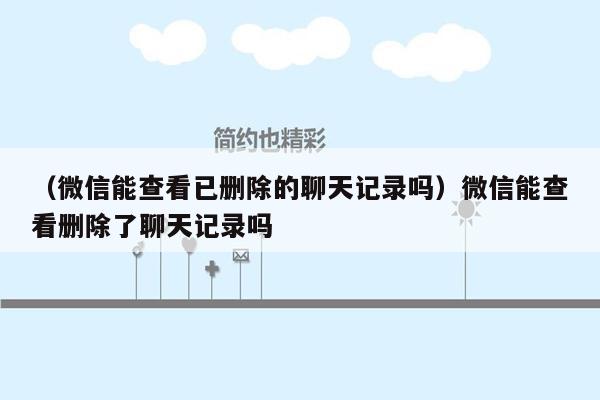 （微信能查看已删除的聊天记录吗）微信能查看删除了聊天记录吗