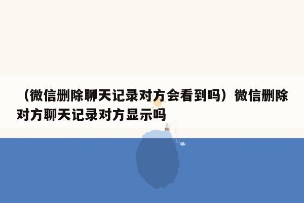 （微信删除聊天记录对方会看到吗）微信删除对方聊天记录对方显示吗