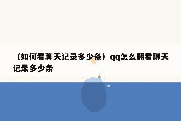 （如何看聊天记录多少条）qq怎么翻看聊天记录多少条