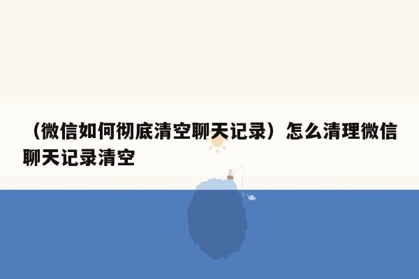 （微信如何彻底清空聊天记录）怎么清理微信聊天记录清空