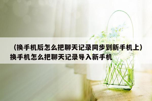 （换手机后怎么把聊天记录同步到新手机上）换手机怎么把聊天记录导入新手机