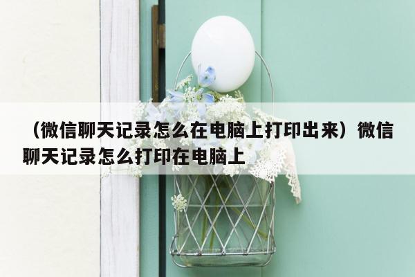 （微信聊天记录怎么在电脑上打印出来）微信聊天记录怎么打印在电脑上