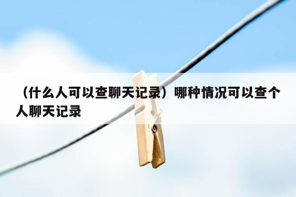 （什么人可以查聊天记录）哪种情况可以查个人聊天记录