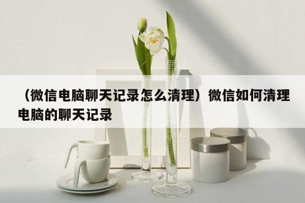 （微信电脑聊天记录怎么清理）微信如何清理电脑的聊天记录