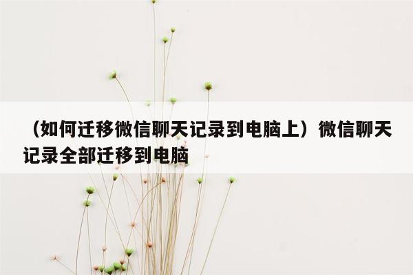 （如何迁移微信聊天记录到电脑上）微信聊天记录全部迁移到电脑